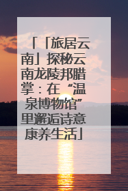 「旅居云南」探秘云南龙陵邦腊掌：在“温泉博物馆”里邂逅诗意康养生活