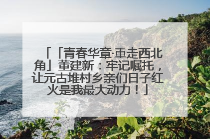 「青春华章·重走西北角」董建新：牢记嘱托，让元古堆村乡亲们日子红火是我最大动力！