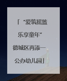 “爱筑摇篮 乐享童年”德城区再添一公办幼儿园