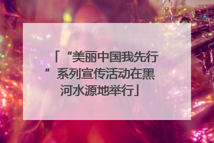 “美丽中国我先行”系列宣传活动在黑河水源地举行
