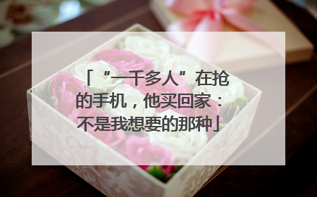 “一千多人”在抢的手机，他买回家：不是我想要的那种