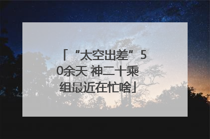 “太空出差”50余天 神二十乘组最近在忙啥