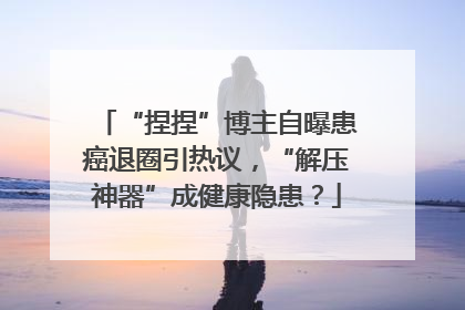 “捏捏”博主自曝患癌退圈引热议，“解压神器”成健康隐患？