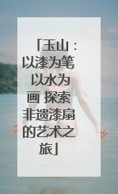 玉山：以漆为笔 以水为画 探索非遗漆扇的艺术之旅