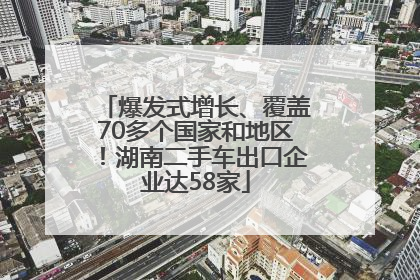 爆发式增长、覆盖70多个国家和地区！湖南二手车出口企业达58家
