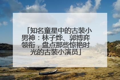 知名童星中的古装小男神：林子烨、郭博弈领衔，盘点那些惊艳时光的古装小演员