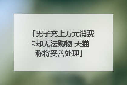 男子充上万元消费卡却无法购物 天猫称将妥善处理