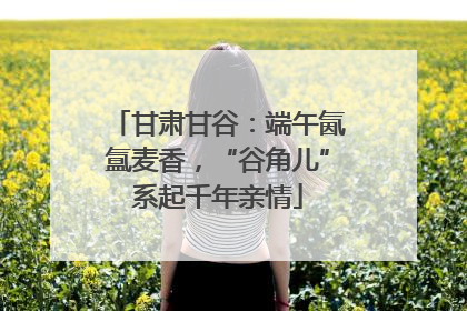 甘肃甘谷：端午氤氲麦香，“谷角儿”系起千年亲情