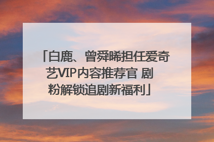 白鹿、曾舜晞担任爱奇艺VIP内容推荐官 剧粉解锁追剧新福利