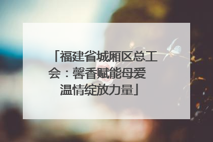 福建省城厢区总工会：馨香赋能母爱 温情绽放力量