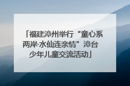 福建漳州举行“童心系两岸·水仙连亲情”漳台少年儿童交流活动