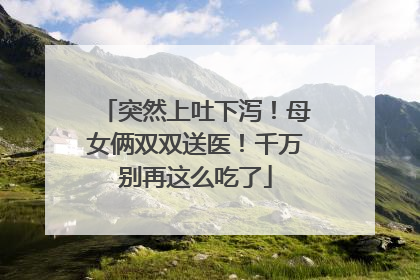 突然上吐下泻！母女俩双双送医！千万别再这么吃了
