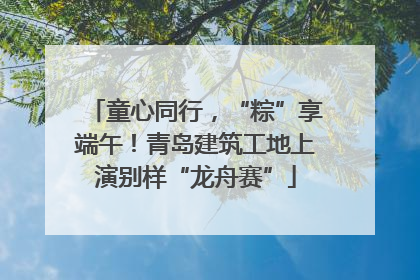 童心同行，“粽”享端午！青岛建筑工地上演别样“龙舟赛”