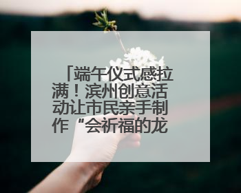 端午仪式感拉满！滨州创意活动让市民亲手制作“会祈福的龙舟”