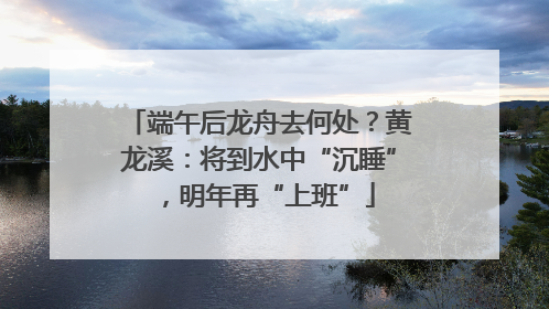 端午后龙舟去何处？黄龙溪：将到水中“沉睡”，明年再“上班”