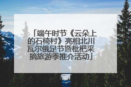 端午时节《云朵上的石椅村》亮相北川瓦尔俄足节暨枇杷采摘旅游季推介活动