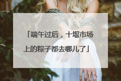 端午过后，十堰市场上的粽子都去哪儿了