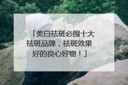 美白祛斑必囤十大祛斑品牌，祛斑效果好的良心好物！