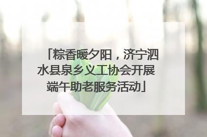 粽香暖夕阳，济宁泗水县泉乡义工协会开展端午助老服务活动