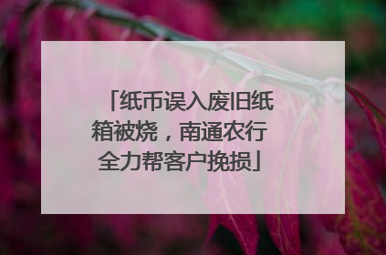 纸币误入废旧纸箱被烧，南通农行全力帮客户挽损