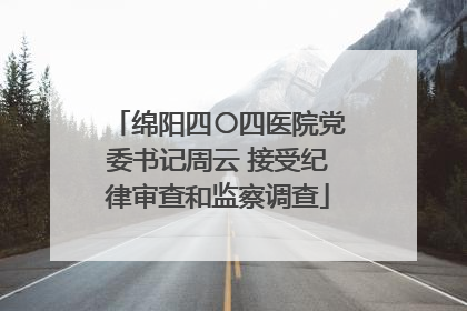 绵阳四〇四医院党委书记周云 接受纪律审查和监察调查