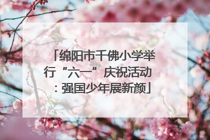 绵阳市千佛小学举行“六一”庆祝活动：强国少年展新颜