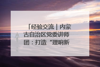 经验交流｜内蒙古自治区党委讲师团：打造“理响新征程”宣讲品牌