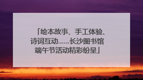 绘本故事、手工体验、诗词互动……长沙图书馆端午节活动精彩纷呈