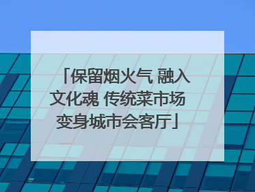 保留烟火气 融入文化魂 传统菜市场变身城市会客厅