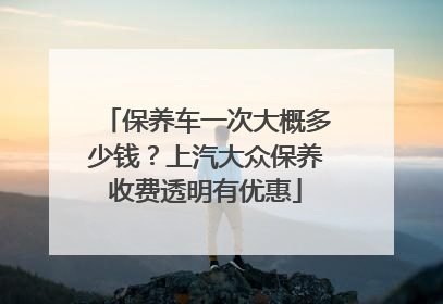 保养车一次大概多少钱？上汽大众保养收费透明有优惠