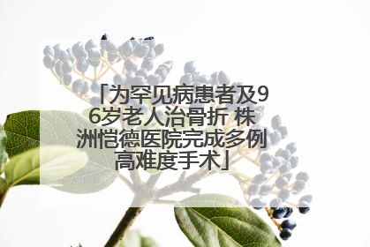 为罕见病患者及96岁老人治骨折 株洲恺德医院完成多例高难度手术