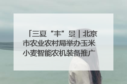 三夏“丰”景｜北京市农业农村局举办玉米小麦智能农机装备推广“田间日”活动