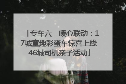专车六一暖心联动：17城童趣彩蛋车惊喜上线 46城司机亲子活动