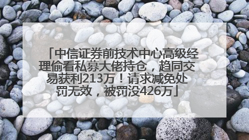 中信证券前技术中心高级经理偷看私募大佬持仓，趋同交易获利213万！请求减免处罚无效，被罚没426万