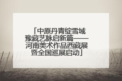 中原丹青绽雪域 豫藏艺脉启新篇——河南美术作品西藏展暨全国巡展启动