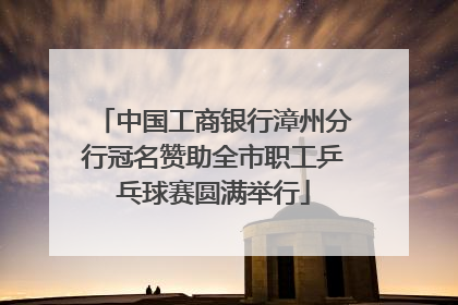 中国工商银行漳州分行冠名赞助全市职工乒乓球赛圆满举行