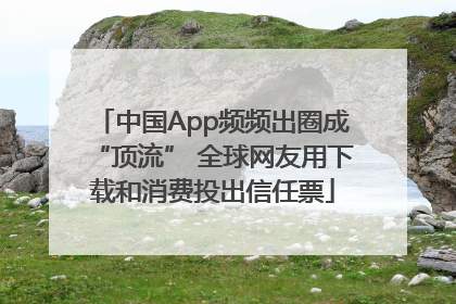 中国App频频出圈成“顶流” 全球网友用下载和消费投出信任票