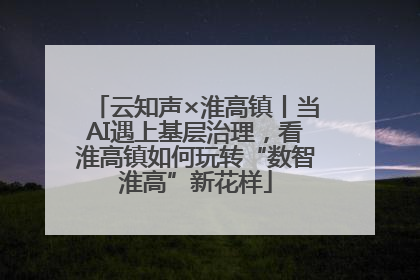 云知声×淮高镇丨当AI遇上基层治理，看淮高镇如何玩转“数智淮高”新花样