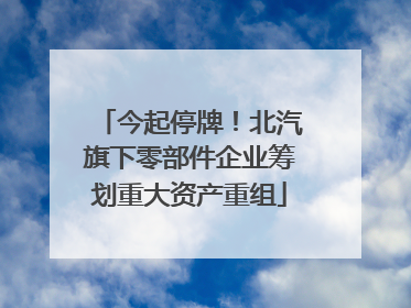 今起停牌！北汽旗下零部件企业筹划重大资产重组