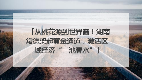 从桃花源到世界窗！湖南常德架起黄金通道，激活区域经济“一池春水”