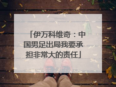 伊万科维奇：中国男足出局我要承担非常大的责任