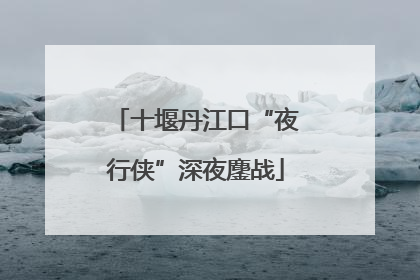 十堰丹江口“夜行侠”深夜鏖战