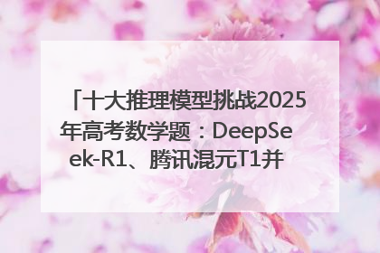 十大推理模型挑战2025年高考数学题：DeepSeek-R1、腾讯混元T1并列第一，马斯克的Grok 3遭遇“滑铁卢”