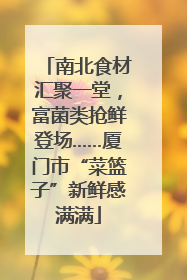 南北食材汇聚一堂，富菌类抢鲜登场……厦门市“菜篮子”新鲜感满满