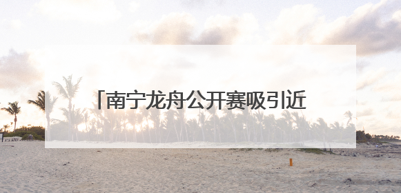 南宁龙舟公开赛吸引近千名中外运动员参赛