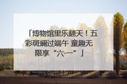 博物馆里乐翻天！五彩斑斓过端午 童趣无限享“六·一”