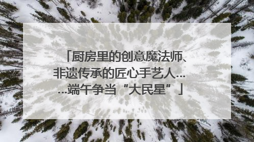 厨房里的创意魔法师、非遗传承的匠心手艺人……端午争当“大民星”