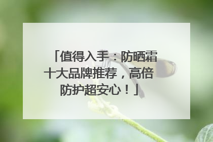 值得入手：防晒霜十大品牌推荐，高倍防护超安心！
