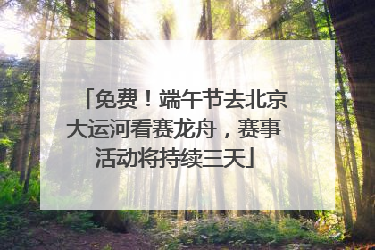 免费！端午节去北京大运河看赛龙舟，赛事活动将持续三天