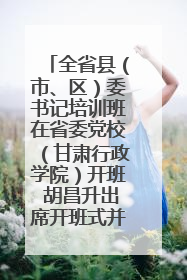 全省县（市、区）委书记培训班在省委党校（甘肃行政学院）开班 胡昌升出席开班式并讲话